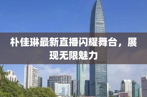 樸佳琳最新直播閃耀舞臺，展現(xiàn)無限魅力