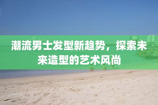 潮流男士發(fā)型新趨勢，探索未來造型的藝術(shù)風(fēng)尚