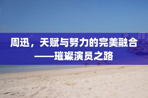 周迅，天賦與努力的完美融合——璀璨演員之路