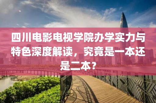 四川電影電視學院辦學實力與特色深度解讀，究竟是一本還是二本？