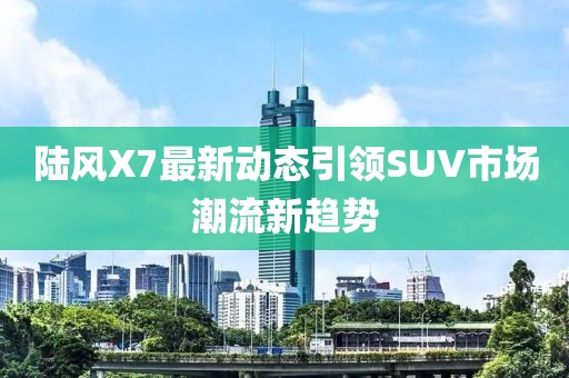 陸風(fēng)X7最新動(dòng)態(tài)引領(lǐng)SUV市場(chǎng)潮流新趨勢(shì)