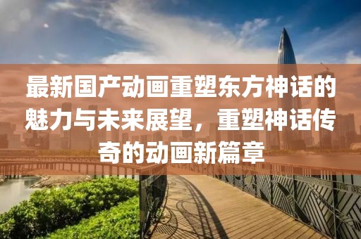 最新國(guó)產(chǎn)動(dòng)畫重塑東方神話的魅力與未來展望，重塑神話傳奇的動(dòng)畫新篇章