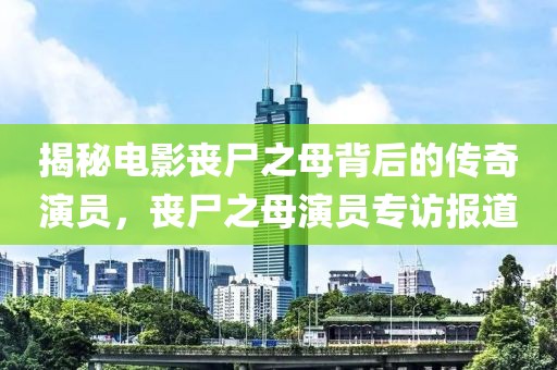 揭秘電影喪尸之母背后的傳奇演員，喪尸之母演員專(zhuān)訪報(bào)道