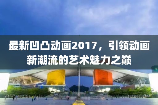 最新凹凸動畫2017，引領(lǐng)動畫新潮流的藝術(shù)魅力之巔
