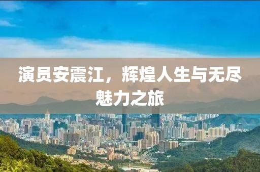 演員安震江，輝煌人生與無盡魅力之旅