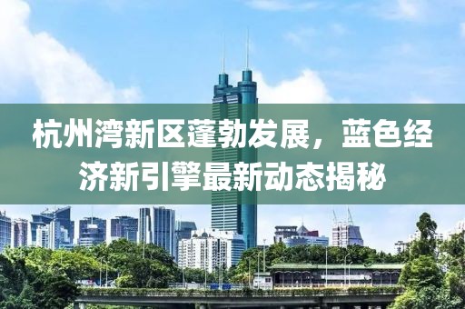 杭州灣新區(qū)蓬勃發(fā)展，藍色經(jīng)濟新引擎最新動態(tài)揭秘
