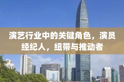 演藝行業(yè)中的關(guān)鍵角色，演員經(jīng)紀(jì)人，紐帶與推動(dòng)者