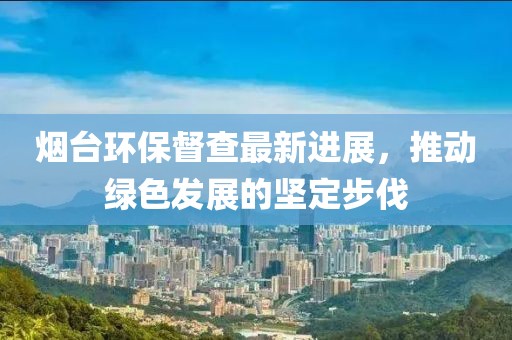 煙臺環(huán)保督查最新進(jìn)展，推動綠色發(fā)展的堅定步伐