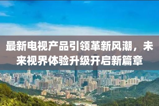 最新電視產(chǎn)品引領(lǐng)革新風(fēng)潮，未來視界體驗(yàn)升級開啟新篇章