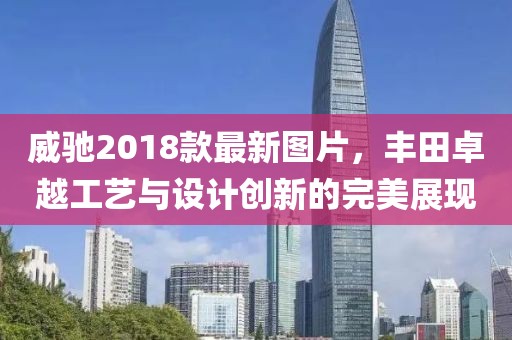 威馳2018款最新圖片，豐田卓越工藝與設(shè)計創(chuàng)新的完美展現(xiàn)