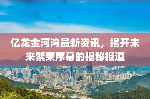 億龍金河灣最新資訊，揭開未來繁榮序幕的揭秘報道