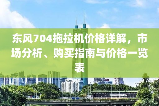東風704拖拉機價格詳解，市場分析、購買指南與價格一覽表