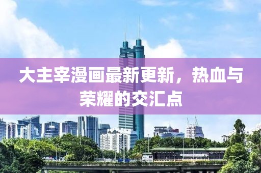 大主宰漫畫最新更新，熱血與榮耀的交匯點(diǎn)