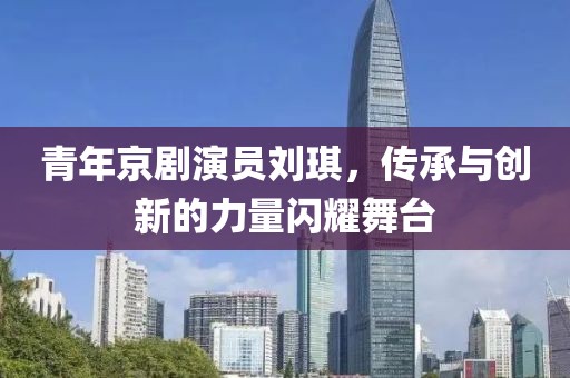 青年京劇演員劉琪，傳承與創(chuàng)新的力量閃耀舞臺