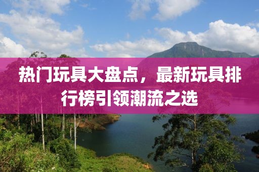 熱門玩具大盤點(diǎn)，最新玩具排行榜引領(lǐng)潮流之選