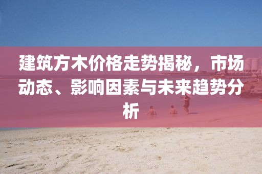 建筑方木價(jià)格走勢揭秘，市場動(dòng)態(tài)、影響因素與未來趨勢分析