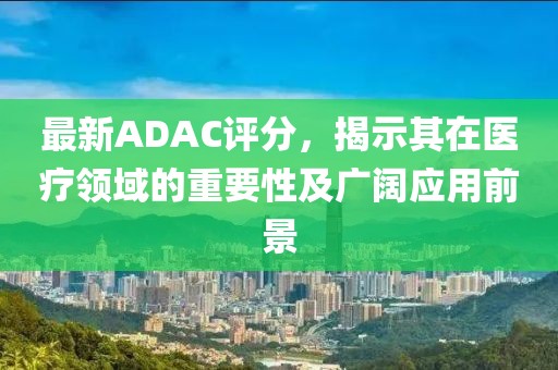 最新ADAC評(píng)分，揭示其在醫(yī)療領(lǐng)域的重要性及廣闊應(yīng)用前景