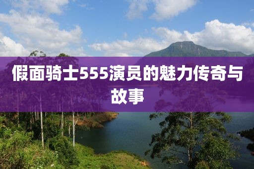 假面騎士555演員的魅力傳奇與故事