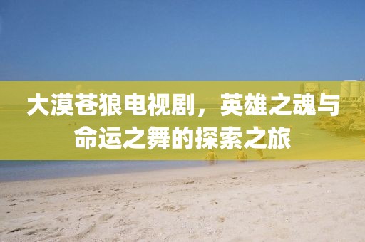 大漠蒼狼電視劇，英雄之魂與命運之舞的探索之旅
