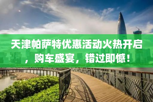 天津帕薩特優(yōu)惠活動火熱開啟，購車盛宴，錯過即憾！