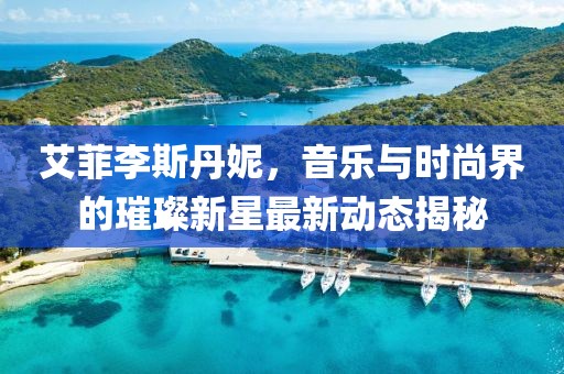 艾菲李斯丹妮，音樂與時尚界的璀璨新星最新動態(tài)揭秘