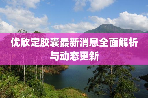 優(yōu)欣定膠囊最新消息全面解析與動(dòng)態(tài)更新
