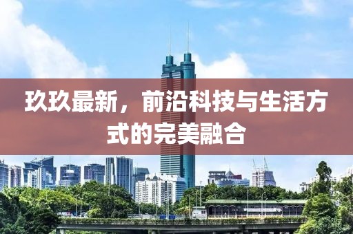 玖玖最新，前沿科技與生活方式的完美融合