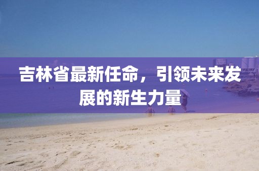 吉林省最新任命，引領(lǐng)未來發(fā)展的新生力量