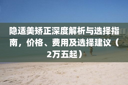 隱適美矯正深度解析與選擇指南，價格、費用及選擇建議（2萬五起）