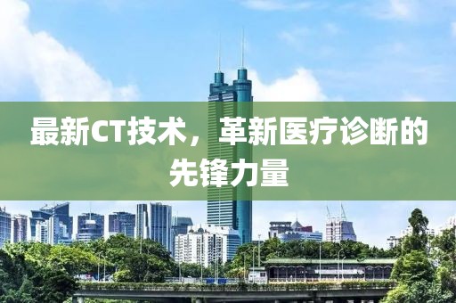 最新CT技術(shù)，革新醫(yī)療診斷的先鋒力量