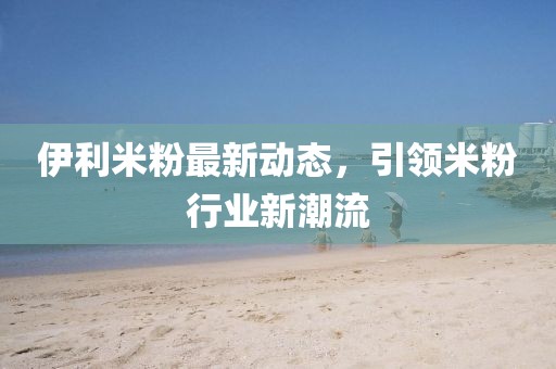 伊利米粉最新動(dòng)態(tài)，引領(lǐng)米粉行業(yè)新潮流