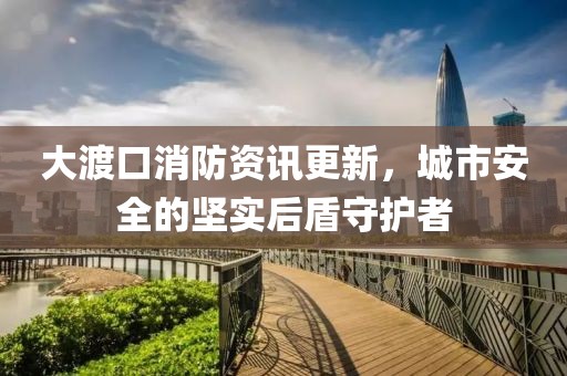 大渡口消防資訊更新，城市安全的堅實后盾守護(hù)者