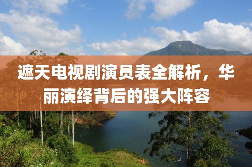 遮天電視劇演員表全解析，華麗演繹背后的強(qiáng)大陣容
