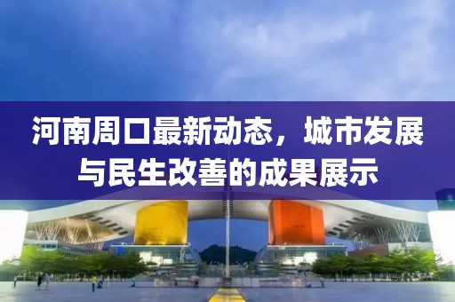 河南周口最新動(dòng)態(tài)，城市發(fā)展與民生改善的成果展示
