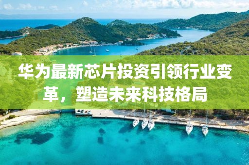 華為最新芯片投資引領行業(yè)變革，塑造未來科技格局