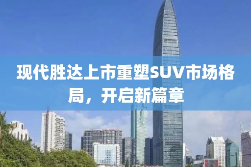 現(xiàn)代勝達(dá)上市重塑SUV市場格局，開啟新篇章
