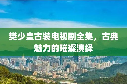 樊少皇古裝電視劇全集，古典魅力的璀璨演繹