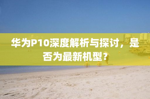 華為P10深度解析與探討，是否為最新機(jī)型？