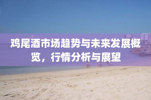 雞尾酒市場趨勢與未來發(fā)展概覽，行情分析與展望