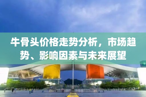 牛骨頭價(jià)格走勢(shì)分析，市場(chǎng)趨勢(shì)、影響因素與未來(lái)展望