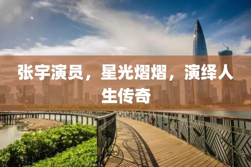 張宇演員，星光熠熠，演繹人生傳奇
