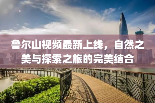 魯爾山視頻最新上線，自然之美與探索之旅的完美結(jié)合