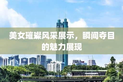 美女璀璨風(fēng)采展示，瞬間奪目的魅力展現(xiàn)