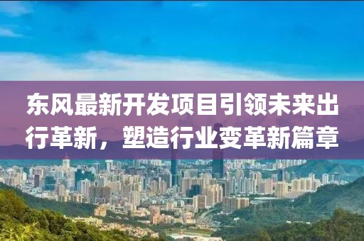 東風最新開發(fā)項目引領未來出行革新，塑造行業(yè)變革新篇章
