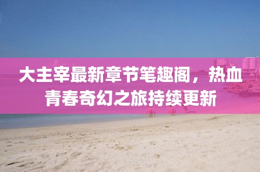 大主宰最新章節(jié)筆趣閣，熱血青春奇幻之旅持續(xù)更新