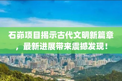 石峁項目揭示古代文明新篇章，最新進展帶來震撼發(fā)現(xiàn)！