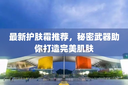 最新護(hù)膚霜推薦，秘密武器助你打造完美肌膚