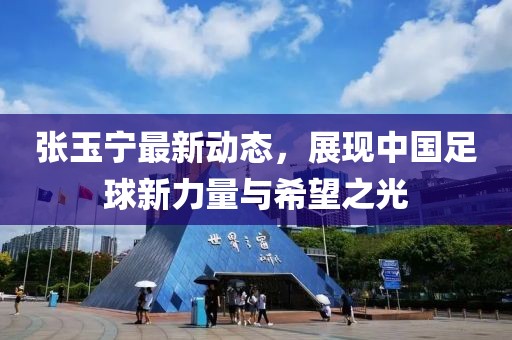張玉寧最新動態(tài)，展現(xiàn)中國足球新力量與希望之光
