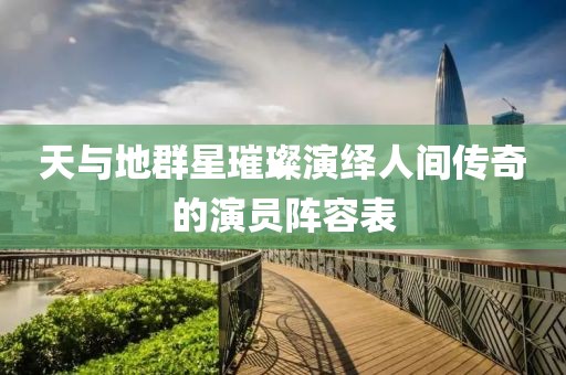 天與地群星璀璨演繹人間傳奇的演員陣容表