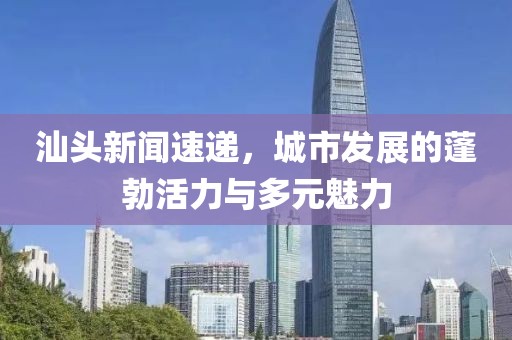 汕頭新聞速遞，城市發(fā)展的蓬勃活力與多元魅力